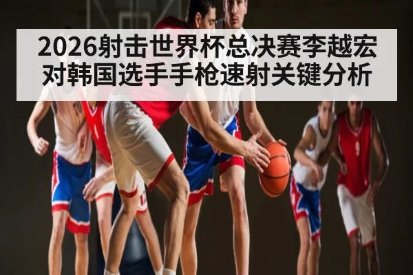 2026射击世界杯总决赛李越宏对韩国选手手枪速射关键分析